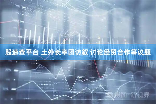 股速查平台 土外长率团访叙 讨论经贸合作等议题