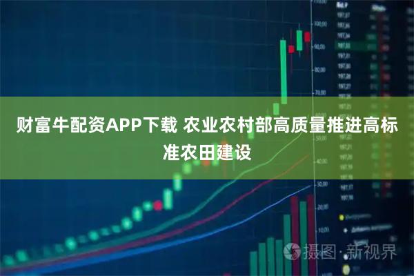 财富牛配资APP下载 农业农村部高质量推进高标准农田建设
