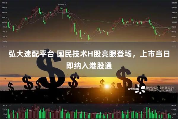 弘大速配平台 国民技术H股亮眼登场，上市当日即纳入港股通